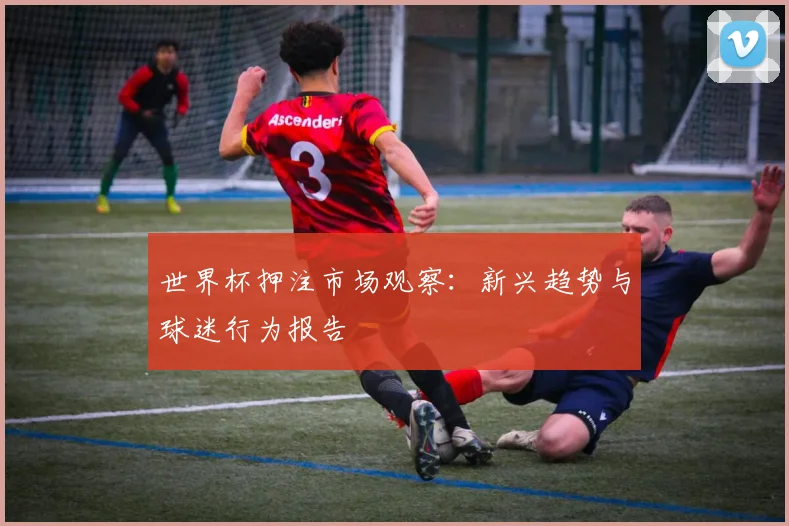 世界杯押注市场观察：新兴趋势与球迷行为报告