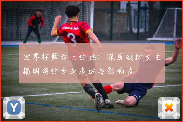 世界杯舞台上的她：深度剖析女主播明明的专业表达与影响力