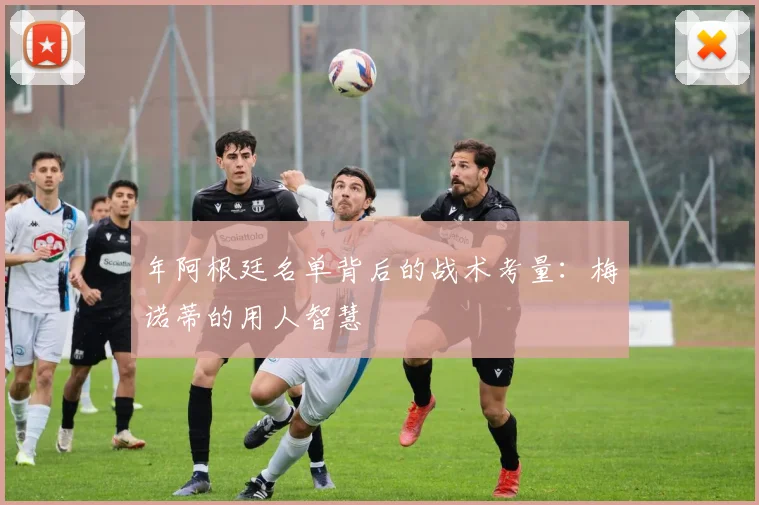 年阿根廷名单背后的战术考量：梅诺蒂的用人智慧