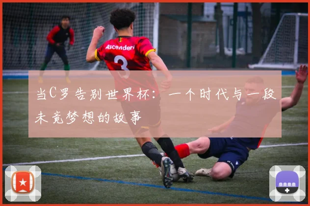 当C罗告别世界杯：一个时代与一段未竟梦想的故事