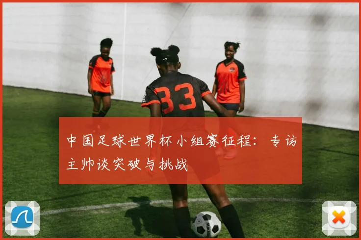 中国足球世界杯小组赛征程：专访主帅谈突破与挑战