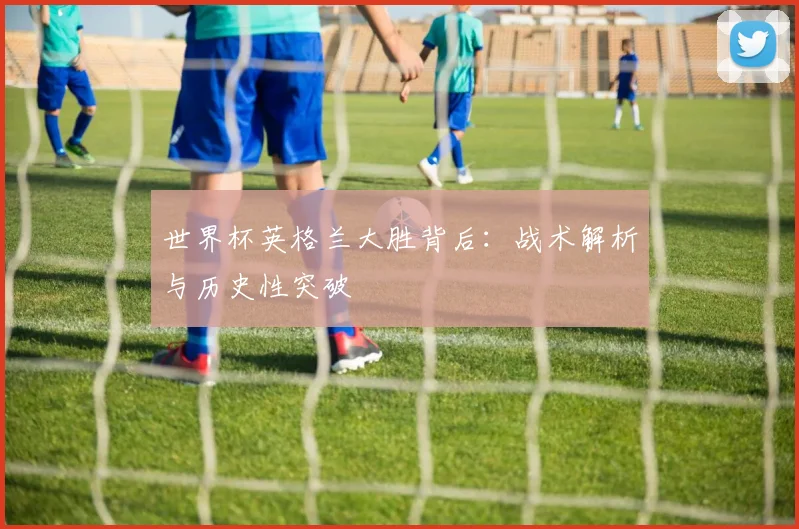 世界杯英格兰大胜背后：战术解析与历史性突破