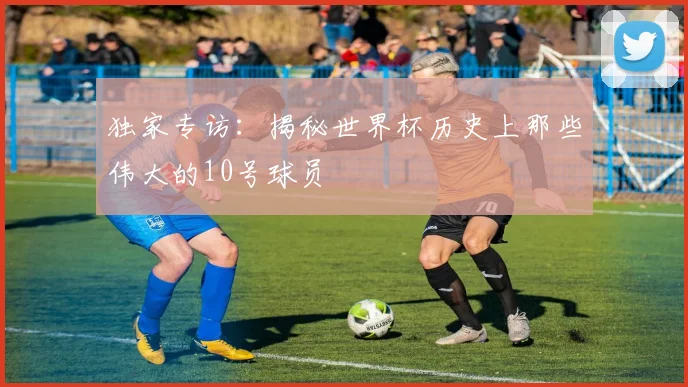 独家专访：揭秘世界杯历史上那些伟大的10号球员