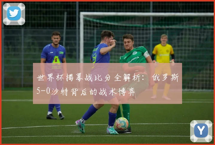 世界杯揭幕战比分全解析：俄罗斯5-0沙特背后的战术博弈
