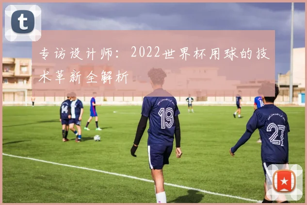 专访设计师：2022世界杯用球的技术革新全解析