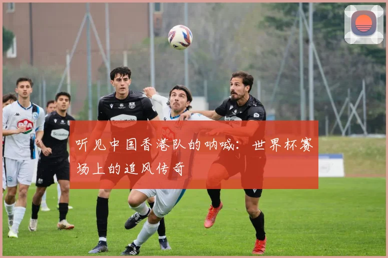 听见中国香港队的呐喊：世界杯赛场上的追风传奇