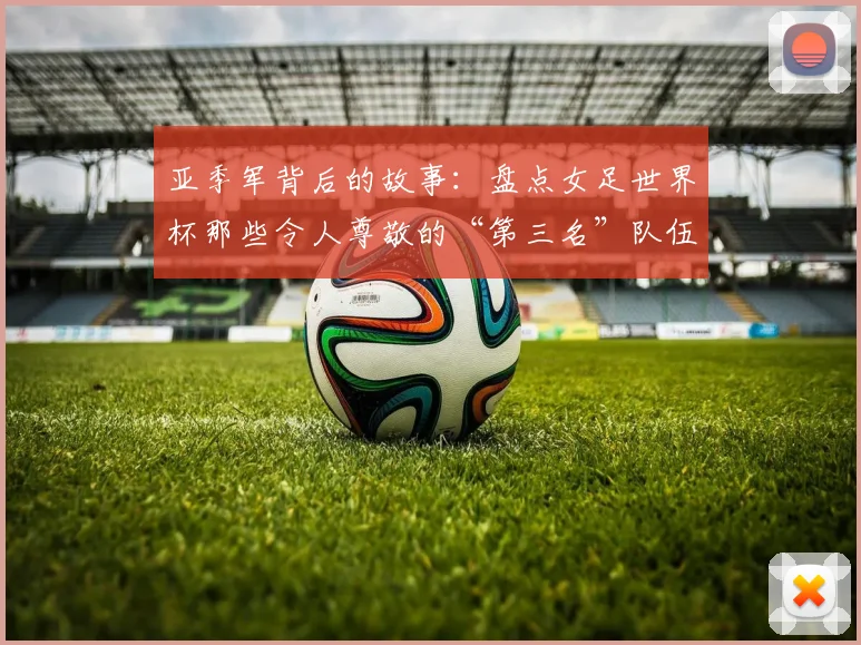 亚季军背后的故事：盘点女足世界杯那些令人尊敬的“第三名”队伍