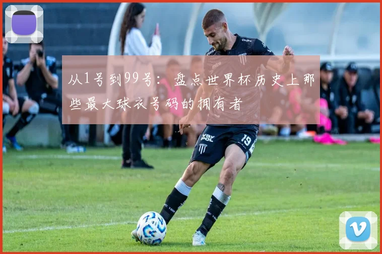 从1号到99号：盘点世界杯历史上那些最大球衣号码的拥有者