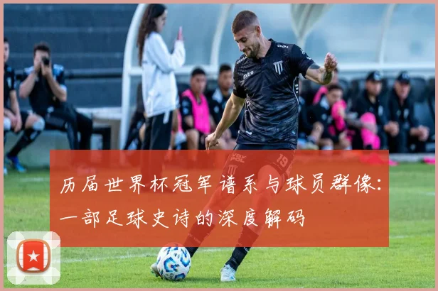 历届世界杯冠军谱系与球员群像:一部足球史诗的深度解码