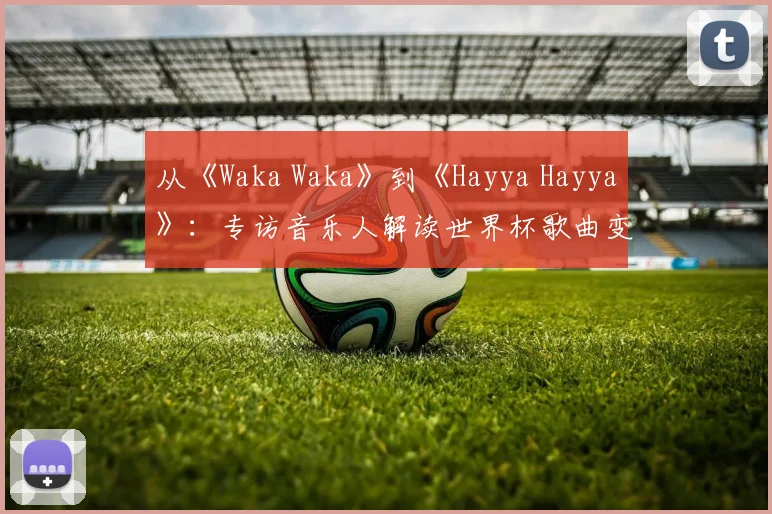 从《Waka Waka》到《Hayya Hayya》:专访音乐人解读世界杯歌曲变迁