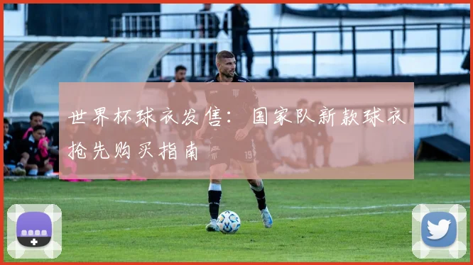 世界杯球衣发售：国家队新款球衣抢先购买指南