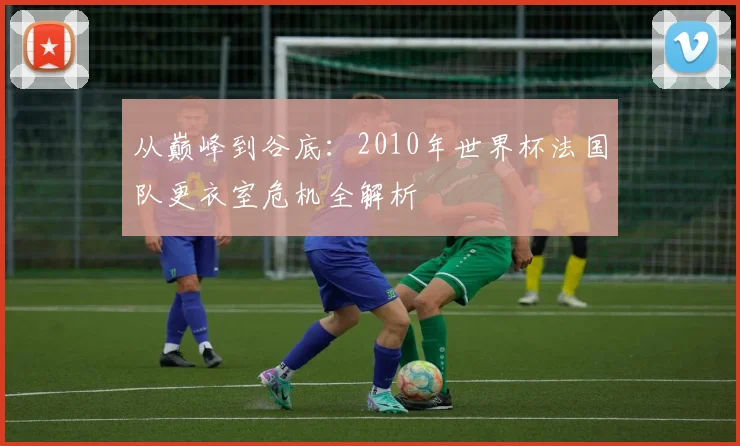 从巅峰到谷底：2010年世界杯法国队更衣室危机全解析