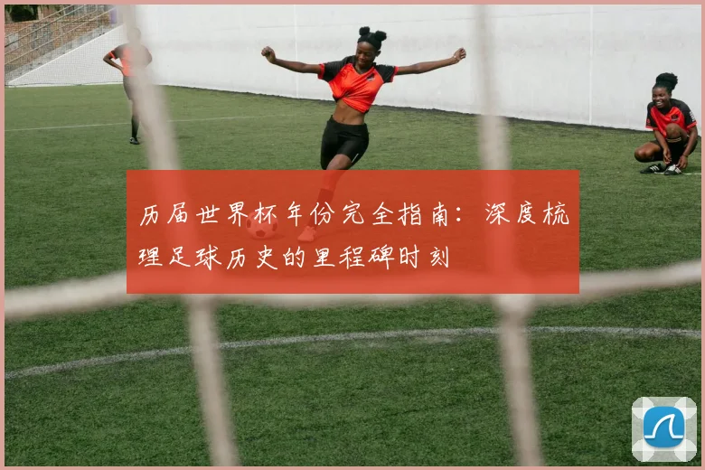 历届世界杯年份完全指南:深度梳理足球历史的里程碑时刻