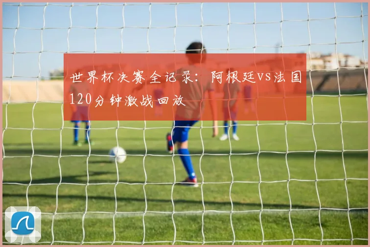 世界杯决赛全记录:阿根廷vs法国120分钟激战回放