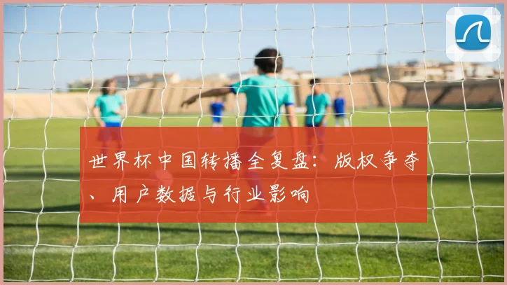 世界杯中国转播全复盘:版权争夺、用户数据与行业影响