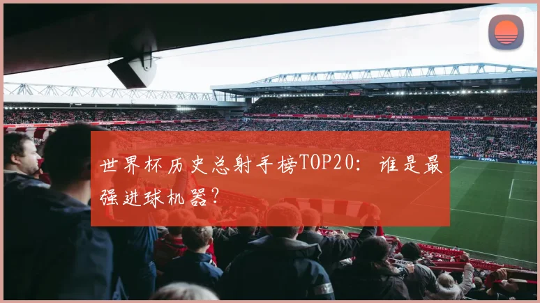 世界杯历史总射手榜TOP20:谁是最强进球机器?