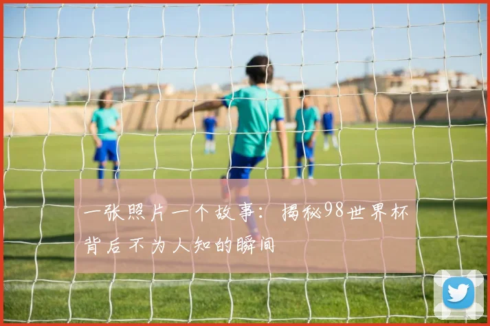 一张照片一个故事：揭秘98世界杯背后不为人知的瞬间