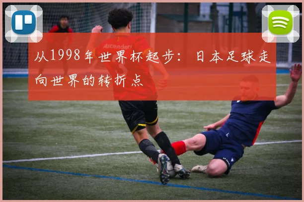 从1998年世界杯起步:日本足球走向世界的转折点