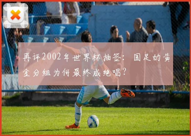 再评2002年世界杯抽签:国足的黄金分组为何最终成绝唱?