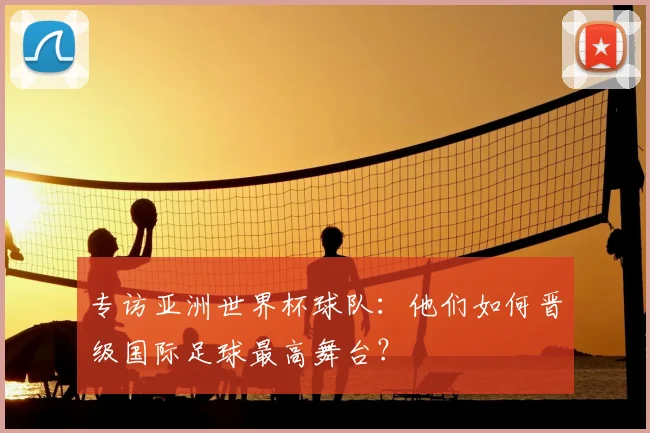 专访亚洲世界杯球队:他们如何晋级国际足球最高舞台?