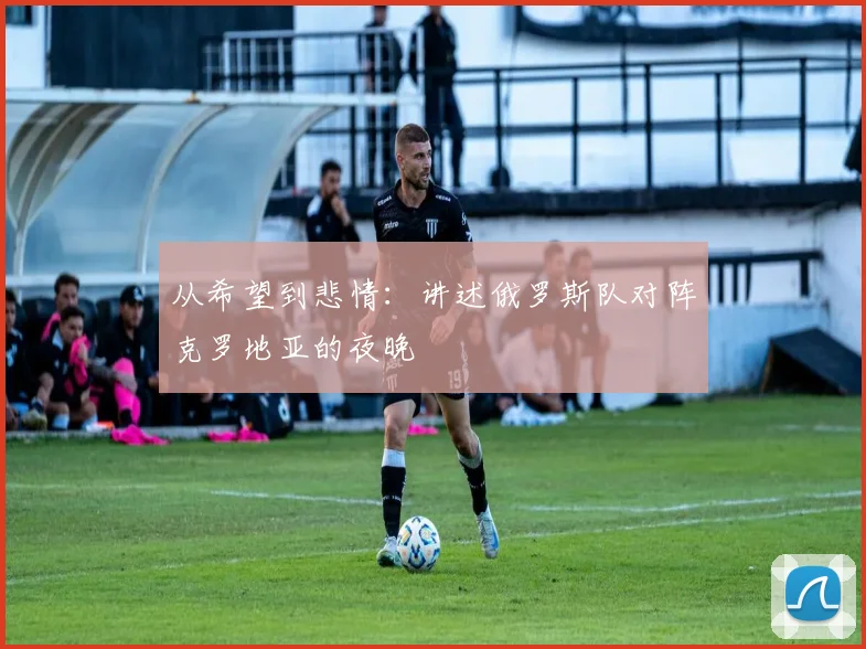 从希望到悲情:讲述俄罗斯队对阵克罗地亚的夜晚