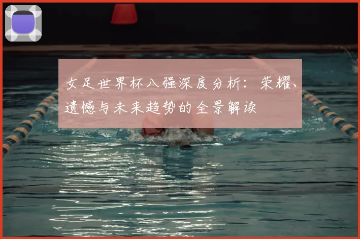 女足世界杯八强深度分析:荣耀、遗憾与未来趋势的全景解读