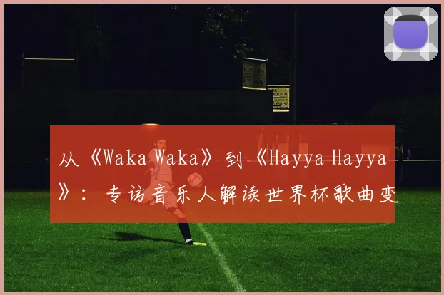 从《Waka Waka》到《Hayya Hayya》：专访音乐人解读世界杯歌曲变迁