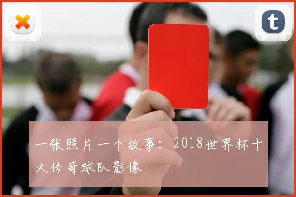 一张照片一个故事:2018世界杯十大传奇球队影像