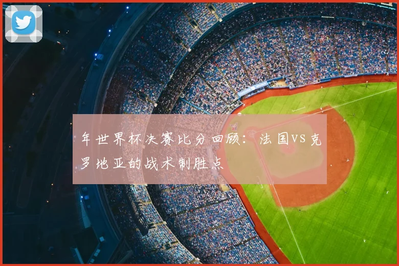 年世界杯决赛比分回顾:法国vs克罗地亚的战术制胜点