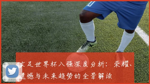 女足世界杯八强深度分析：荣耀、遗憾与未来趋势的全景解读