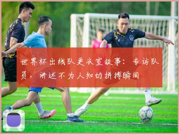 世界杯出线队更衣室故事:专访队员,讲述不为人知的拼搏瞬间