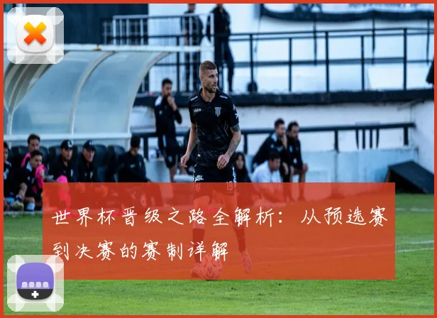 世界杯晋级之路全解析：从预选赛到决赛的赛制详解