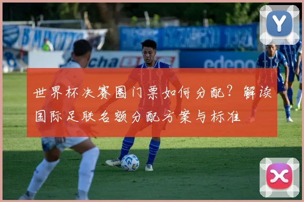 世界杯决赛圈门票如何分配？解读国际足联名额分配方案与标准