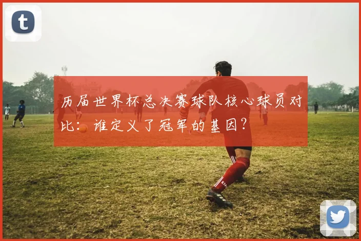 历届世界杯总决赛球队核心球员对比:谁定义了冠军的基因?