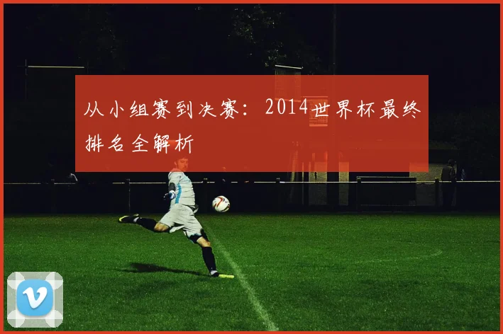 从小组赛到决赛：2014世界杯最终排名全解析