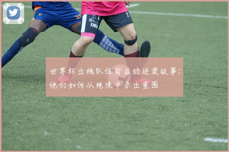 世界杯出线队伍背后的逆袭故事:他们如何从绝境中杀出重围