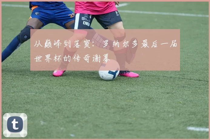 从巅峰到落寞：罗纳尔多最后一届世界杯的传奇谢幕