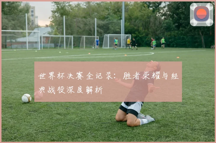 世界杯决赛全记录:胜者荣耀与经典战役深度解析