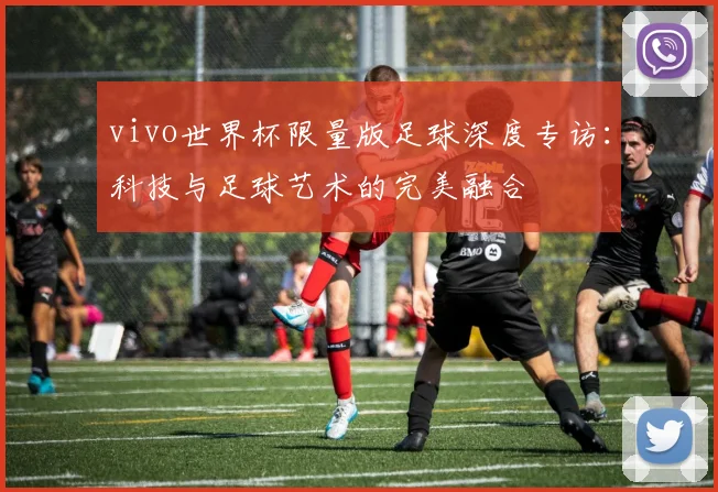 vivo世界杯限量版足球深度专访：科技与足球艺术的完美融合
