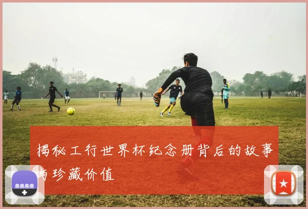 揭秘工行世界杯纪念册背后的故事与珍藏价值
