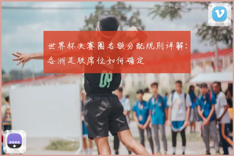 世界杯决赛圈名额分配规则详解:各洲足联席位如何确定