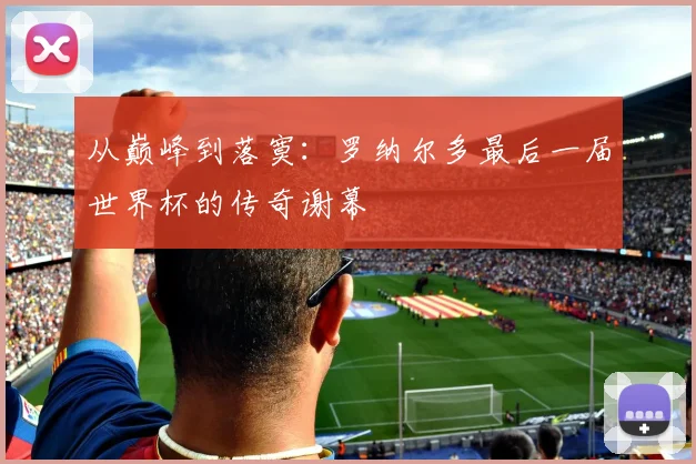 从巅峰到落寞：罗纳尔多最后一届世界杯的传奇谢幕